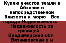 Куплю участок земли в Абхазии в непосредственной близости к морю - Все города Недвижимость » Недвижимость за границей   . Владимирская обл.,Вязниковский р-н